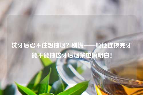洗牙后忍不住想抽烟?别慌——顺便连拔完牙能不能抽这牙后烟禁也搞明白!