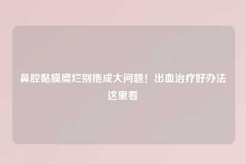 鼻腔黏膜糜烂别拖成大问题！出血治疗好办法这里看