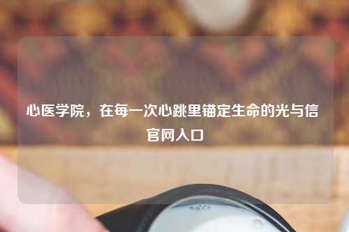 心医学院，在每一次心跳里锚定生命的光与信 官网入口