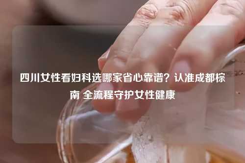 四川女性看妇科选哪家省心靠谱？认准成都棕南 全流程守护女性健康
