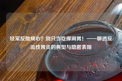 经常反酸烧心？别只当吃撑闹胃！——聊透反流性胃炎的典型与隐匿表现