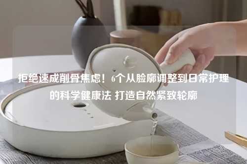拒绝速成削骨焦虑！6个从脸廓调整到日常护理的科学健康法 打造自然紧致轮廓