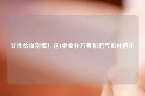 女性贫血别慌！这4类食补方帮你把气血补回来