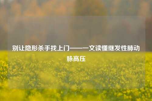 别让隐形杀手找上门——一文读懂继发性肺动脉高压