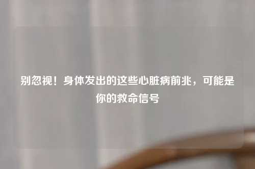 别忽视！身体发出的这些心脏病前兆，可能是你的救命信号
