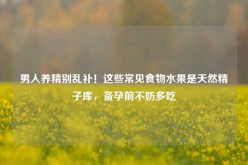 男人养精别乱补！这些常见食物水果是天然     库，备孕前不妨多吃