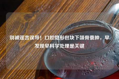 别被谣言误导！口腔隐形包块下颌骨囊肿，早发现早科学处理是关键