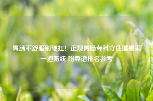 胃肠不舒服别硬扛！正规胃肠专科守住健康之一道防线 附靠谱排名参考
