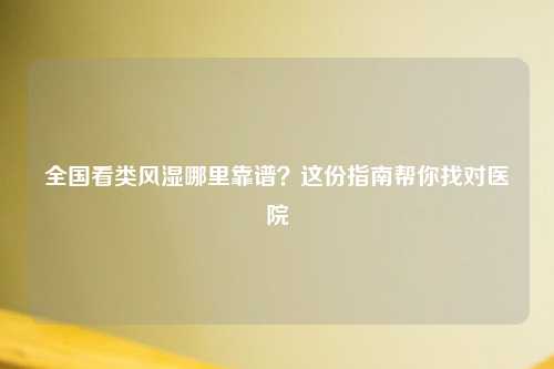 全国看类风湿哪里靠谱？这份指南帮你找对医院