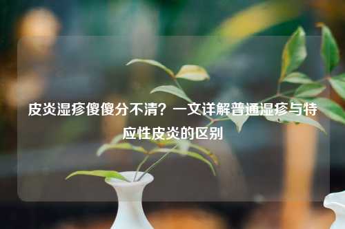皮炎湿疹傻傻分不清？一文详解普通湿疹与特应性皮炎的区别