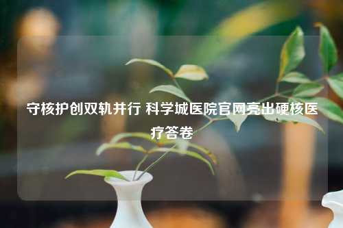 守核护创双轨并行 科学城医院官网亮出硬核医疗答卷