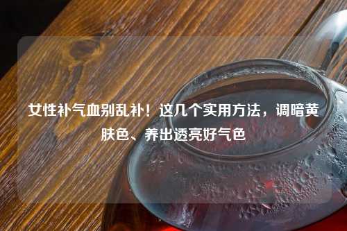 女性补气血别乱补！这几个实用     ，调暗黄肤色、养出透亮好气色