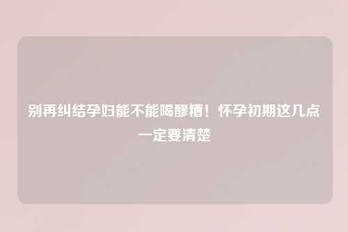 别再纠结孕妇能不能喝醪糟!怀孕初期这几点一定要清楚