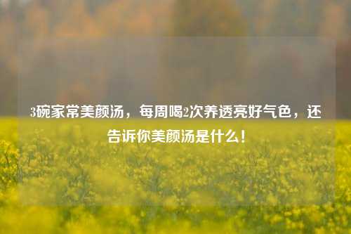 3碗家常美颜汤,每周喝2次养透亮好气色,还告诉你美颜汤是什么!