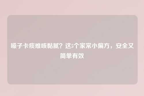 嗓子卡痰难咳黏腻？这5个家常小偏方，安全又简单有效