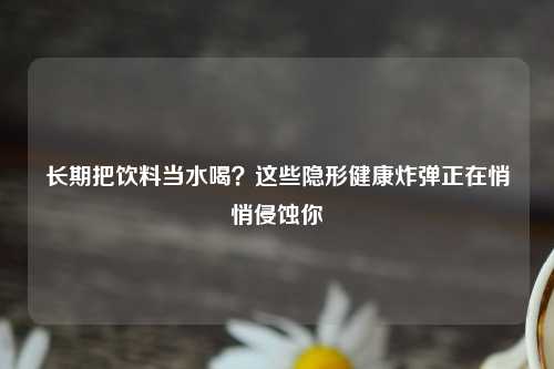 长期把饮料当水喝？这些隐形健康炸弹正在悄悄侵蚀你