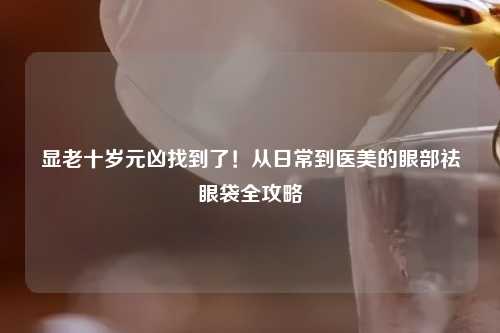 显老十岁元凶找到了！从日常到医美的眼部祛眼袋全攻略