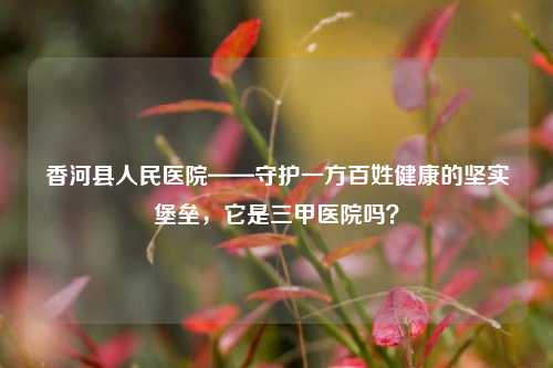 香河县人民医院——守护一方百姓健康的坚实堡垒，它是三甲医院吗？