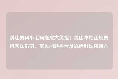 别让男科小毛病拖成大负担！昆山本地正规男科就医指南、常见问题科普及靠谱好医院推荐