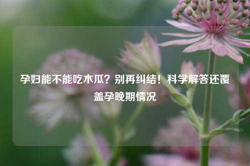 孕妇能不能吃木瓜？别再纠结！科学解答还覆盖孕晚期情况