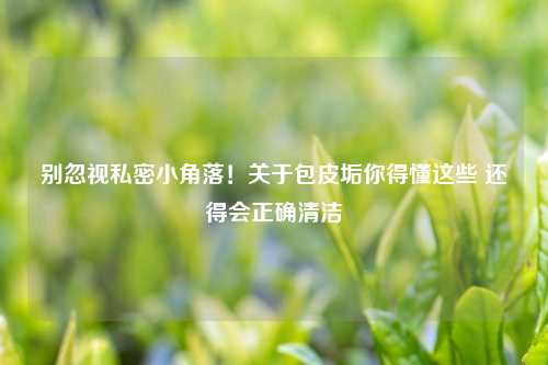 别忽视私密小角落！关于包皮垢你得懂这些 还得会正确清洁