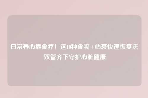 日常养心靠食疗！这10种食物+心衰快速恢复法 双管齐下守护心脏健康