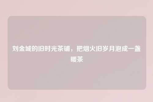 刘金城的旧时光茶铺，把烟火旧岁月泡成一盏暖茶
