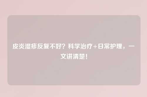 皮炎湿疹反复不好？科学治疗+日常护理，一文讲清楚！