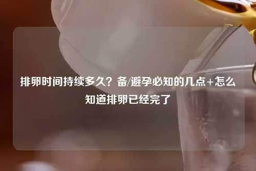 排卵时间持续多久？备/避孕必知的几点+怎么知道排卵已经完了