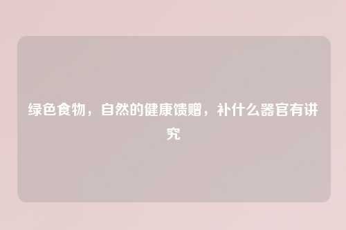 绿色食物，自然的健康馈赠，补什么器官有讲究