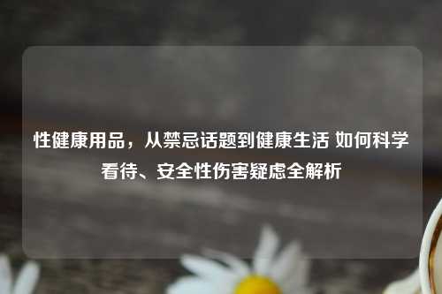性健康用品，从禁忌话题到健康生活 如何科学看待、安全性伤害疑虑全解析