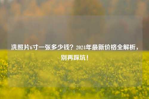 洗照片6寸一张多少钱？2024年最新价格全解析，别再踩坑！