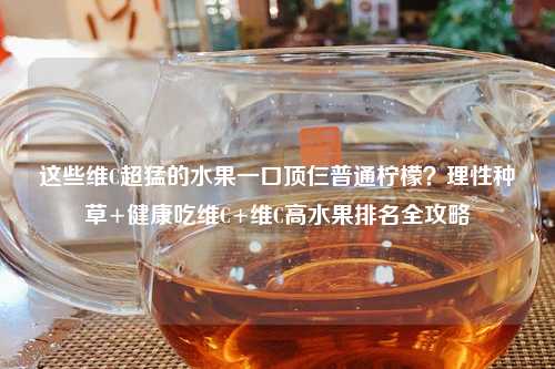 这些维C超猛的水果一口顶仨普通柠檬？理性种草+健康吃维C+维C高水果排名全攻略