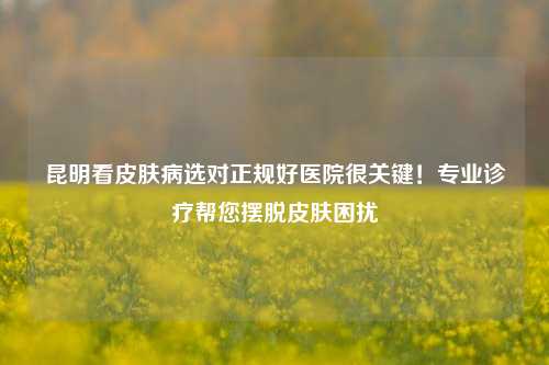 昆明看皮肤病选对正规好医院很关键！专业诊疗帮您摆脱皮肤困扰