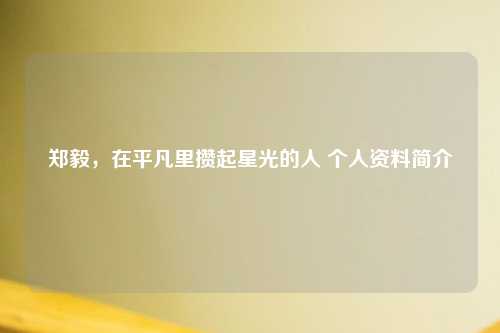 郑毅，在平凡里攒起星光的人 个人资料简介