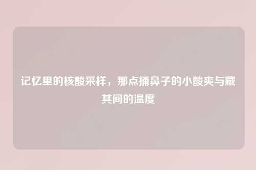 记忆里的核酸采样,那点捅鼻子的小酸爽与藏其间的温度