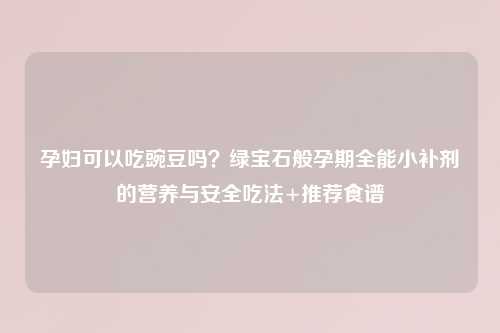 孕妇可以吃豌豆吗？绿宝石般孕期全能小补剂的营养与安全吃法+推荐食谱