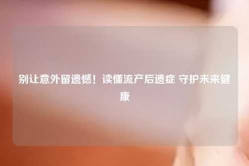 别让意外留遗憾！读懂流产后遗症 守护未来健康