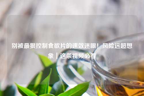 别被最狠控制食欲片的速效迷眼！风险远超想象｜这条视频必看