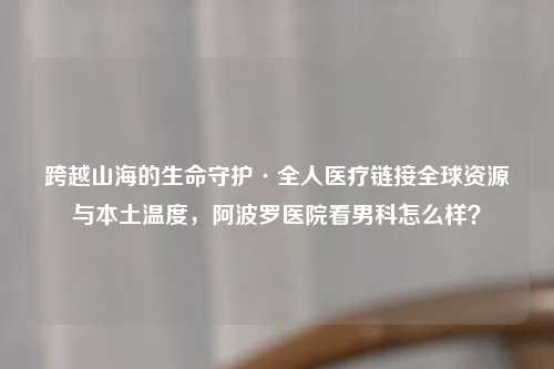 跨越山海的生命守护·全人医疗链接全球资源与本土温度,阿波罗医院看男科怎么样?