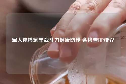 军人体检筑牢战斗力健康防线 会检查HPV吗？