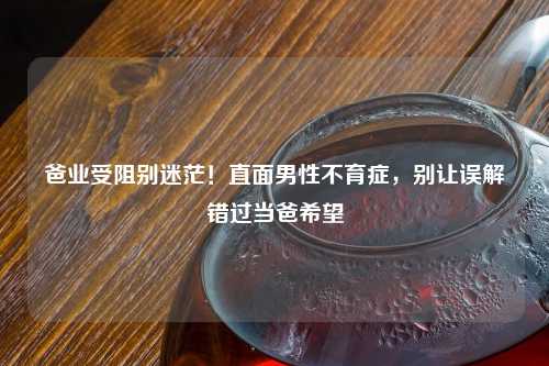 爸业受阻别迷茫！直面男性不育症，别让误解错过当爸希望