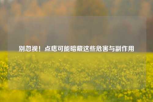 别忽视！点痣可能暗藏这些危害与副作用