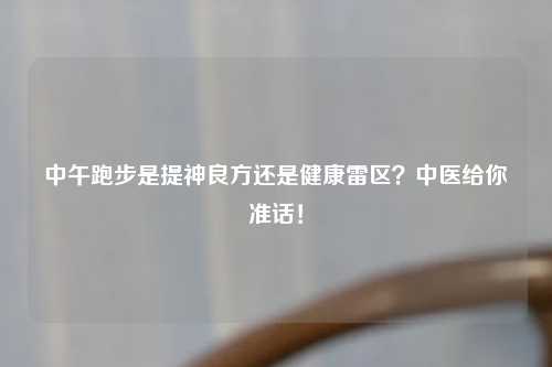 中午跑步是提神良方还是健康雷区？中医给你准话！