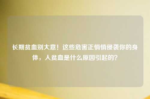 长期贫血别大意！这些危害正悄悄侵袭你的身体，人贫血是什么原因引起的？