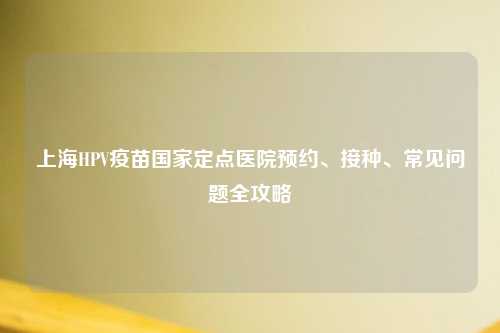 上海HPV疫苗国家定点医院预约、接种、常见问题全攻略