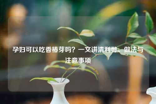 孕妇可以吃香椿芽吗？一文讲清利弊、做法与注意事项