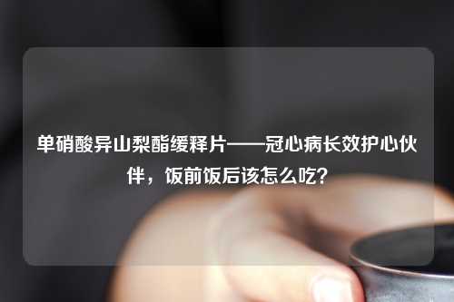 单硝酸异山梨酯缓释片——冠心病长效护心伙伴，饭前饭后该怎么吃？