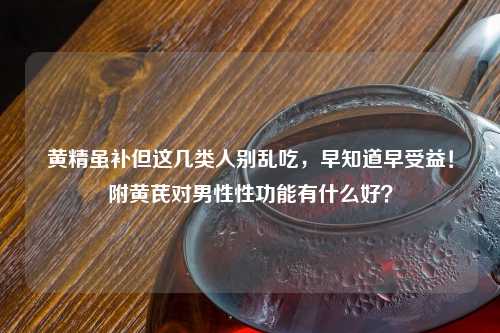 黄精虽补但这几类人别乱吃，早知道早受益！附黄芪对男性性功能有什么好？