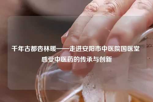 千年古都杏林暖——走进安阳市中医院国医堂 感受中医药的传承与创新